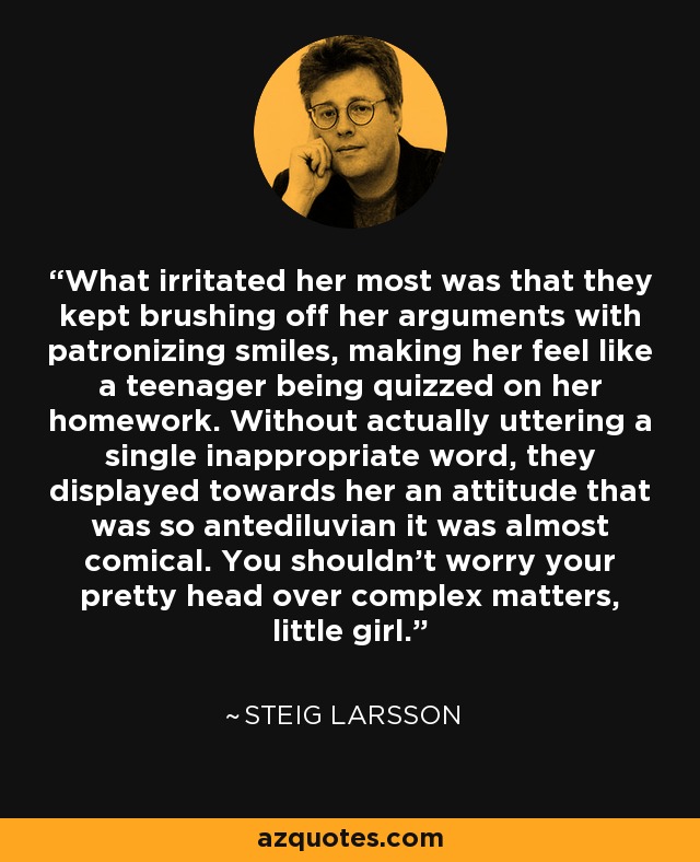 What irritated her most was that they kept brushing off her arguments with patronizing smiles, making her feel like a teenager being quizzed on her homework. Without actually uttering a single inappropriate word, they displayed towards her an attitude that was so antediluvian it was almost comical. You shouldn't worry your pretty head over complex matters, little girl. - Steig Larsson