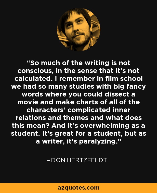 So much of the writing is not conscious, in the sense that it's not calculated. I remember in film school we had so many studies with big fancy words where you could dissect a movie and make charts of all of the characters' complicated inner relations and themes and what does this mean? And it's overwhelming as a student. It's great for a student, but as a writer, it's paralyzing. - Don Hertzfeldt