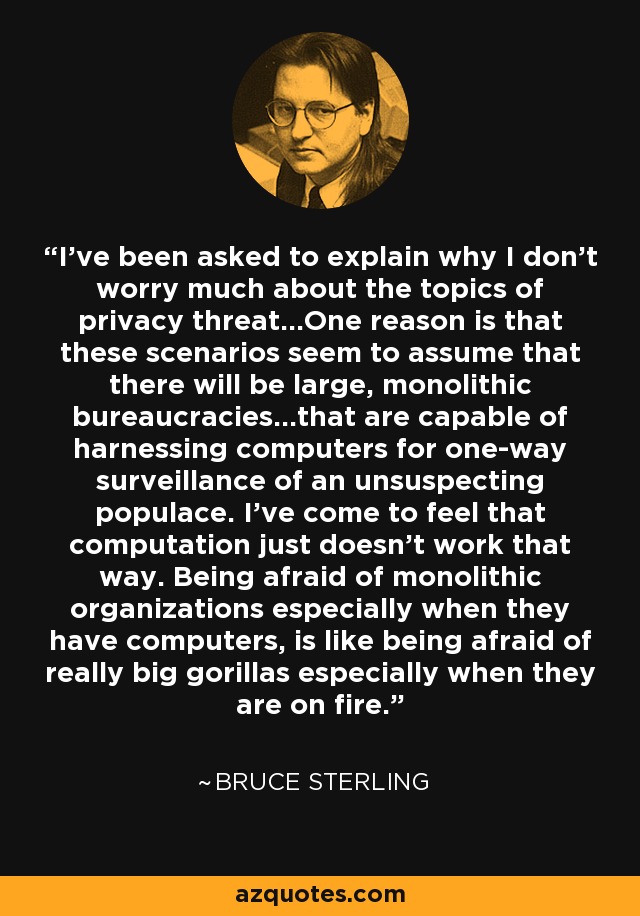 I've been asked to explain why I don't worry much about the topics of privacy threat...One reason is that these scenarios seem to assume that there will be large, monolithic bureaucracies...that are capable of harnessing computers for one-way surveillance of an unsuspecting populace. I've come to feel that computation just doesn't work that way. Being afraid of monolithic organizations especially when they have computers, is like being afraid of really big gorillas especially when they are on fire. - Bruce Sterling