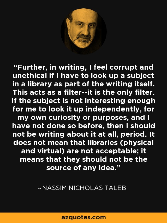 Further, in writing, I feel corrupt and unethical if I have to look up a subject in a library as part of the writing itself. This acts as a filter--it is the only filter. If the subject is not interesting enough for me to look it up independently, for my own curiosity or purposes, and I have not done so before, then I should not be writing about it at all, period. It does not mean that libraries (physical and virtual) are not acceptable; it means that they should not be the source of any idea. - Nassim Nicholas Taleb