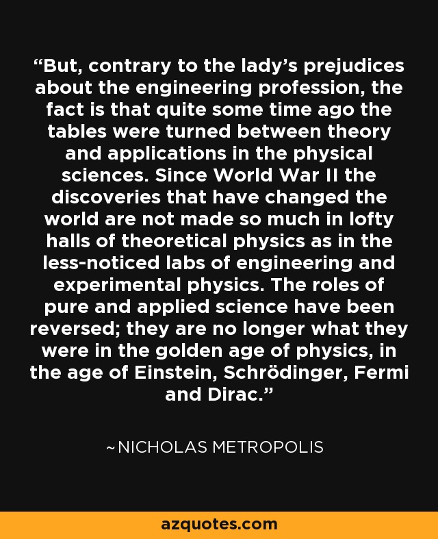 But, contrary to the lady's prejudices about the engineering profession, the fact is that quite some time ago the tables were turned between theory and applications in the physical sciences. Since World War II the discoveries that have changed the world are not made so much in lofty halls of theoretical physics as in the less-noticed labs of engineering and experimental physics. The roles of pure and applied science have been reversed; they are no longer what they were in the golden age of physics, in the age of Einstein, Schrödinger, Fermi and Dirac. - Nicholas Metropolis