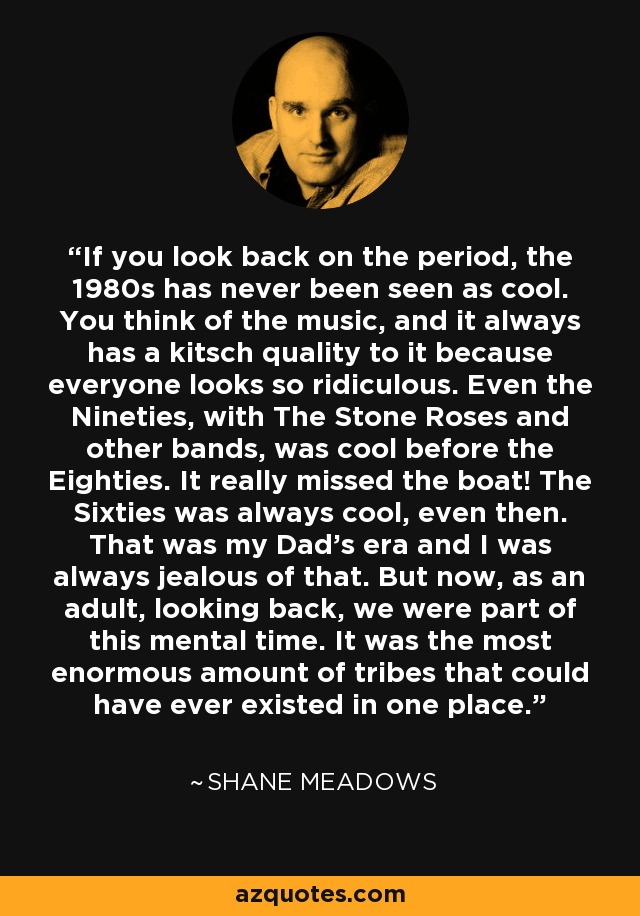 If you look back on the period, the 1980s has never been seen as cool. You think of the music, and it always has a kitsch quality to it because everyone looks so ridiculous. Even the Nineties, with The Stone Roses and other bands, was cool before the Eighties. It really missed the boat! The Sixties was always cool, even then. That was my Dad's era and I was always jealous of that. But now, as an adult, looking back, we were part of this mental time. It was the most enormous amount of tribes that could have ever existed in one place. - Shane Meadows