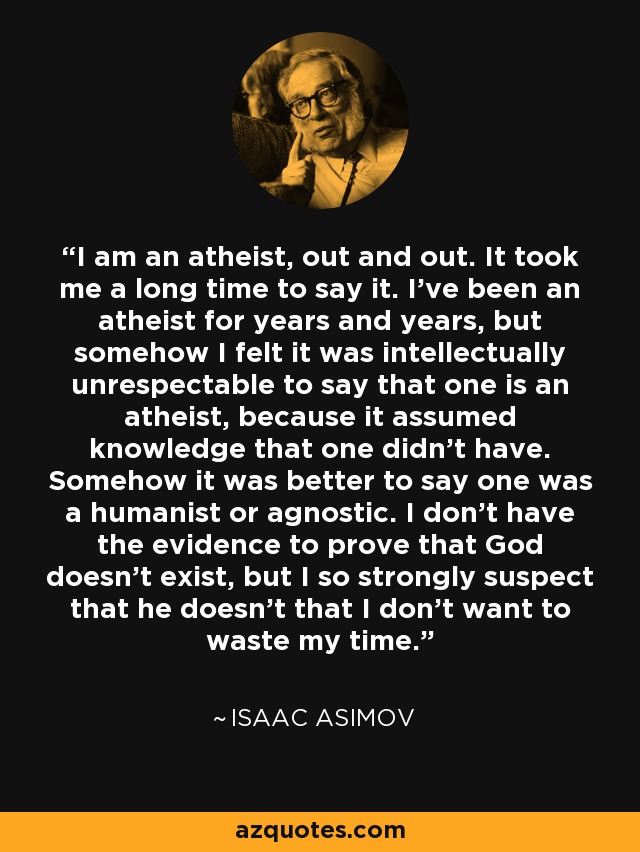 I am an atheist, out and out. It took me a long time to say it. I've been an atheist for years and years, but somehow I felt it was intellectually unrespectable to say that one is an atheist, because it assumed knowledge that one didn't have. Somehow it was better to say one was a humanist or agnostic. I don't have the evidence to prove that God doesn't exist, but I so strongly suspect that he doesn't that I don't want to waste my time. - Isaac Asimov