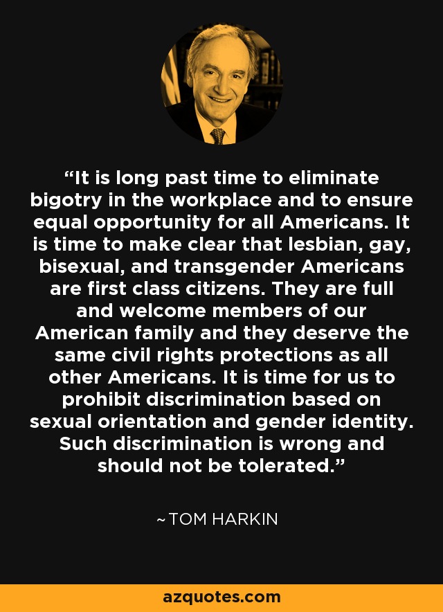 It is long past time to eliminate bigotry in the workplace and to ensure equal opportunity for all Americans. It is time to make clear that lesbian, gay, bisexual, and transgender Americans are first class citizens. They are full and welcome members of our American family and they deserve the same civil rights protections as all other Americans. It is time for us to prohibit discrimination based on sexual orientation and gender identity. Such discrimination is wrong and should not be tolerated. - Tom Harkin