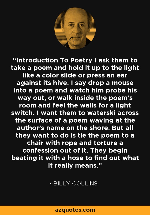 Introduction To Poetry I ask them to take a poem and hold it up to the light like a color slide or press an ear against its hive. I say drop a mouse into a poem and watch him probe his way out, or walk inside the poem's room and feel the walls for a light switch. I want them to waterski across the surface of a poem waving at the author's name on the shore. But all they want to do is tie the poem to a chair with rope and torture a confession out of it. They begin beating it with a hose to find out what it really means. - Billy Collins