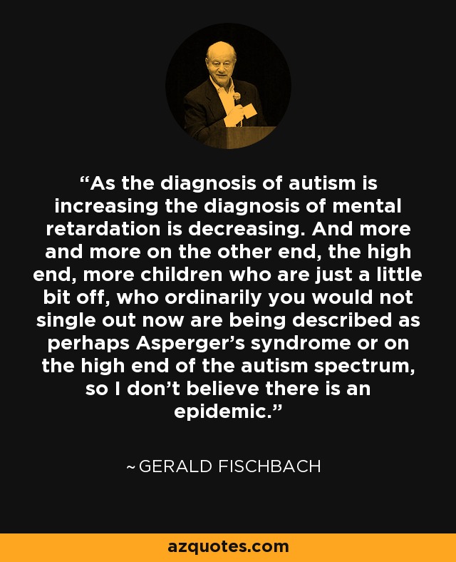 As the diagnosis of autism is increasing the diagnosis of mental retardation is decreasing. And more and more on the other end, the high end, more children who are just a little bit off, who ordinarily you would not single out now are being described as perhaps Asperger’s syndrome or on the high end of the autism spectrum, so I don’t believe there is an epidemic. - Gerald Fischbach