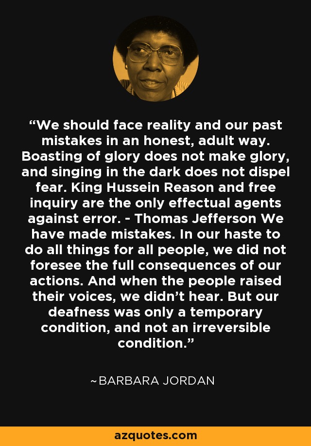 We should face reality and our past mistakes in an honest, adult way. Boasting of glory does not make glory, and singing in the dark does not dispel fear. King Hussein Reason and free inquiry are the only effectual agents against error. - Thomas Jefferson We have made mistakes. In our haste to do all things for all people, we did not foresee the full consequences of our actions. And when the people raised their voices, we didn't hear. But our deafness was only a temporary condition, and not an irreversible condition. - Barbara Jordan