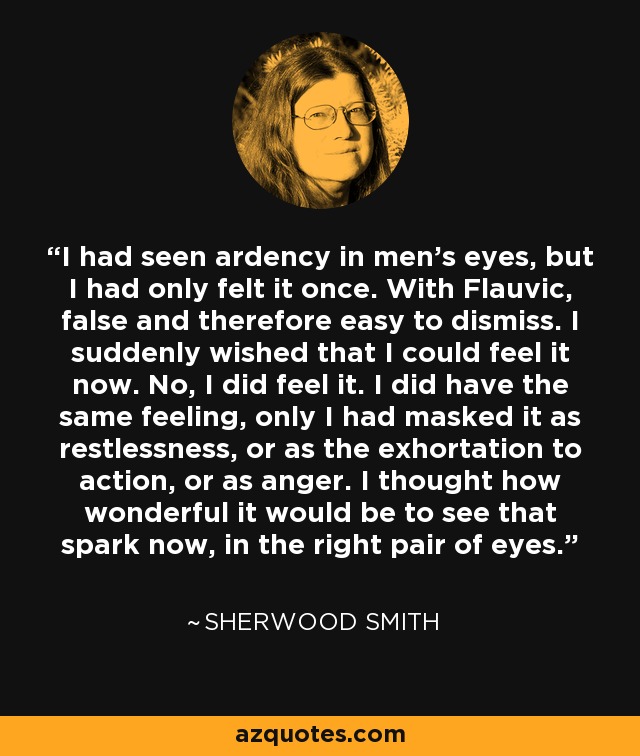 I had seen ardency in men's eyes, but I had only felt it once. With Flauvic, false and therefore easy to dismiss. I suddenly wished that I could feel it now. No, I did feel it. I did have the same feeling, only I had masked it as restlessness, or as the exhortation to action, or as anger. I thought how wonderful it would be to see that spark now, in the right pair of eyes. - Sherwood Smith