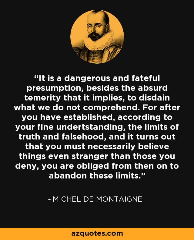 It is a dangerous and fateful presumption, besides the absurd temerity that it implies, to disdain what we do not comprehend. For after you have established, according to your fine undertstanding, the limits of truth and falsehood, and it turns out that you must necessarily believe things even stranger than those you deny, you are obliged from then on to abandon these limits. - Michel de Montaigne