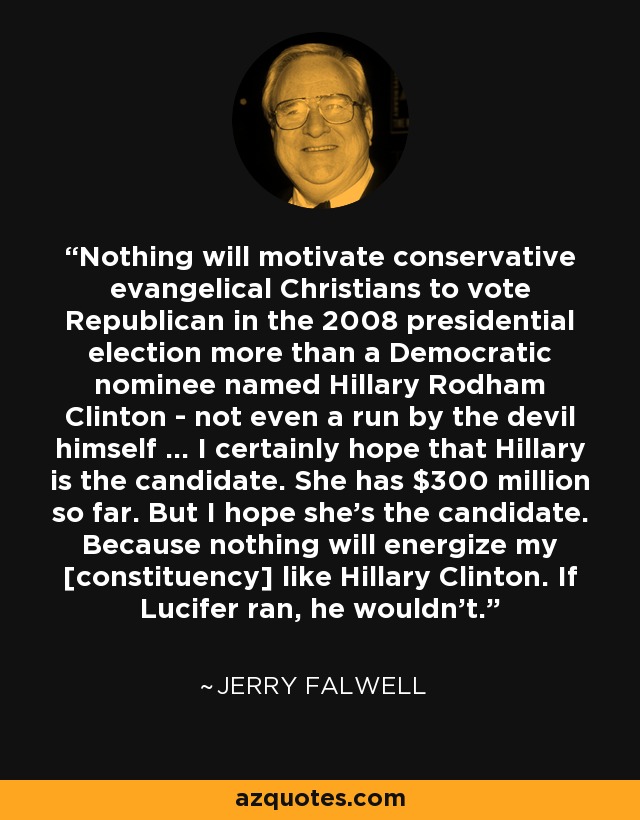 Nothing will motivate conservative evangelical Christians to vote Republican in the 2008 presidential election more than a Democratic nominee named Hillary Rodham Clinton - not even a run by the devil himself ... I certainly hope that Hillary is the candidate. She has $300 million so far. But I hope she's the candidate. Because nothing will energize my [constituency] like Hillary Clinton. If Lucifer ran, he wouldn't. - Jerry Falwell