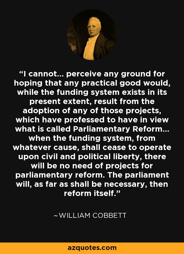 I cannot... perceive any ground for hoping that any practical good would, while the funding system exists in its present extent, result from the adoption of any of those projects, which have professed to have in view what is called Parliamentary Reform... when the funding system, from whatever cause, shall cease to operate upon civil and political liberty, there will be no need of projects for parliamentary reform. The parliament will, as far as shall be necessary, then reform itself. - William Cobbett