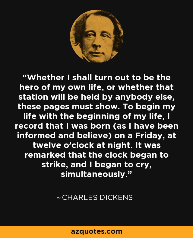 Whether I shall turn out to be the hero of my own life, or whether that station will be held by anybody else, these pages must show. To begin my life with the beginning of my life, I record that I was born (as I have been informed and believe) on a Friday, at twelve o’clock at night. It was remarked that the clock began to strike, and I began to cry, simultaneously. - Charles Dickens