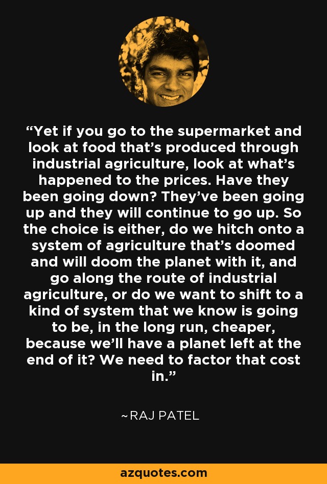 Yet if you go to the supermarket and look at food that's produced through industrial agriculture, look at what's happened to the prices. Have they been going down? They've been going up and they will continue to go up. So the choice is either, do we hitch onto a system of agriculture that's doomed and will doom the planet with it, and go along the route of industrial agriculture, or do we want to shift to a kind of system that we know is going to be, in the long run, cheaper, because we'll have a planet left at the end of it? We need to factor that cost in. - Raj Patel