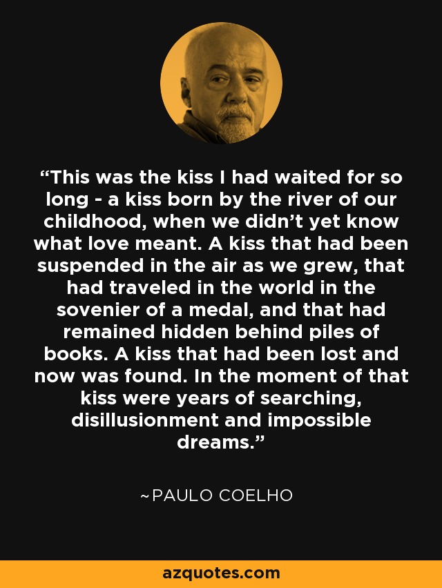 This was the kiss I had waited for so long - a kiss born by the river of our childhood, when we didn't yet know what love meant. A kiss that had been suspended in the air as we grew, that had traveled in the world in the sovenier of a medal, and that had remained hidden behind piles of books. A kiss that had been lost and now was found. In the moment of that kiss were years of searching, disillusionment and impossible dreams. - Paulo Coelho