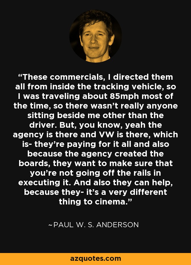 These commercials, I directed them all from inside the tracking vehicle, so I was traveling about 85mph most of the time, so there wasn't really anyone sitting beside me other than the driver. But, you know, yeah the agency is there and VW is there, which is- they're paying for it all and also because the agency created the boards, they want to make sure that you're not going off the rails in executing it. And also they can help, because they- it's a very different thing to cinema. - Paul W. S. Anderson