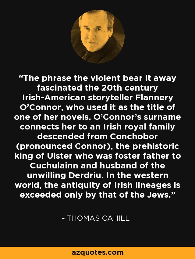 The phrase the violent bear it away fascinated the 20th century Irish-American storyteller Flannery O'Connor, who used it as the title of one of her novels. O'Connor's surname connects her to an Irish royal family descended from Conchobor (pronounced Connor), the prehistoric king of Ulster who was foster father to Cuchulainn and husband of the unwilling Derdriu. In the western world, the antiquity of Irish lineages is exceeded only by that of the Jews. - Thomas Cahill