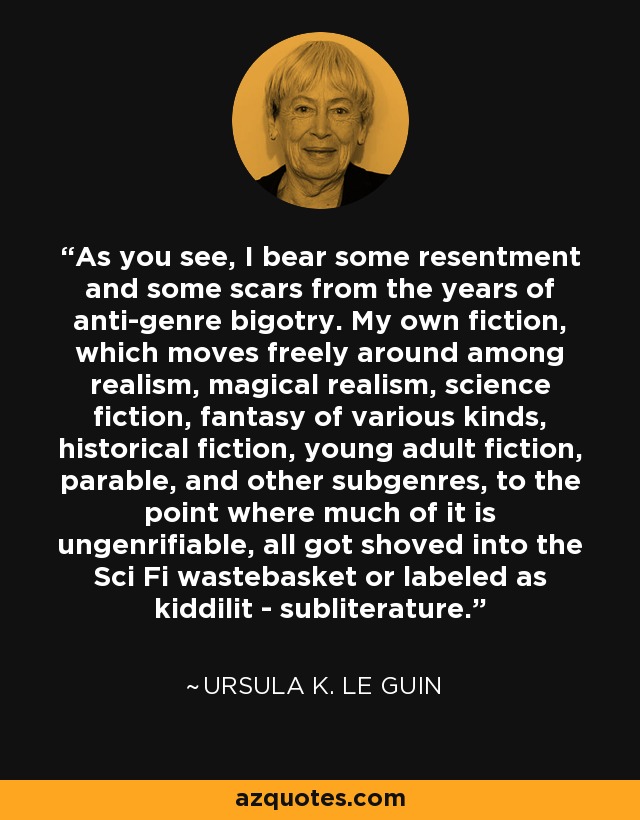 As you see, I bear some resentment and some scars from the years of anti-genre bigotry. My own fiction, which moves freely around among realism, magical realism, science fiction, fantasy of various kinds, historical fiction, young adult fiction, parable, and other subgenres, to the point where much of it is ungenrifiable, all got shoved into the Sci Fi wastebasket or labeled as kiddilit - subliterature. - Ursula K. Le Guin