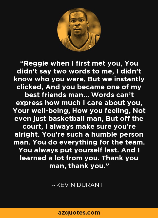 Reggie when I first met you, You didn't say two words to me, I didn't know who you were, But we instantly clicked, And you became one of my best friends man... Words can't express how much I care about you, Your well-being, How you feeling, Not even just basketball man, But off the court, I always make sure you're alright. You're such a humble person man. You do everything for the team. You always put yourself last. And I learned a lot from you. Thank you man, thank you. - Kevin Durant