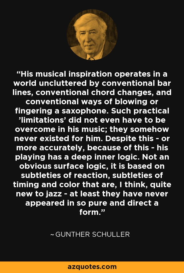 His musical inspiration operates in a world uncluttered by conventional bar lines, conventional chord changes, and conventional ways of blowing or fingering a saxophone. Such practical 'limitations' did not even have to be overcome in his music; they somehow never existed for him. Despite this - or more accurately, because of this - his playing has a deep inner logic. Not an obvious surface logic, it is based on subtleties of reaction, subtleties of timing and color that are, I think, quite new to jazz - at least they have never appeared in so pure and direct a form. - Gunther Schuller