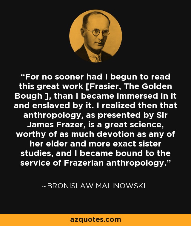 For no sooner had I begun to read this great work [Frasier, The Golden Bough ], than I became immersed in it and enslaved by it. I realized then that anthropology, as presented by Sir James Frazer, is a great science, worthy of as much devotion as any of her elder and more exact sister studies, and I became bound to the service of Frazerian anthropology. - Bronislaw Malinowski