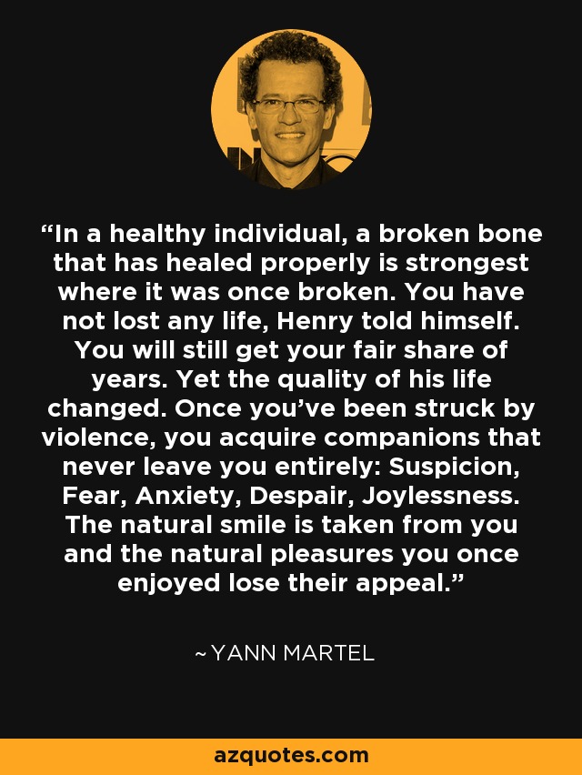 In a healthy individual, a broken bone that has healed properly is strongest where it was once broken. You have not lost any life, Henry told himself. You will still get your fair share of years. Yet the quality of his life changed. Once you've been struck by violence, you acquire companions that never leave you entirely: Suspicion, Fear, Anxiety, Despair, Joylessness. The natural smile is taken from you and the natural pleasures you once enjoyed lose their appeal. - Yann Martel