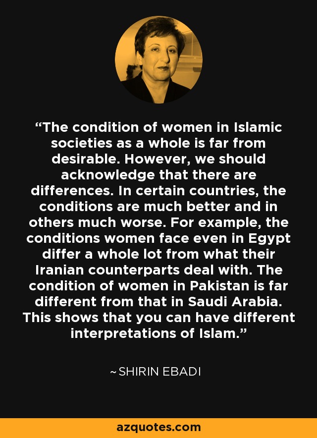 The condition of women in Islamic societies as a whole is far from desirable. However, we should acknowledge that there are differences. In certain countries, the conditions are much better and in others much worse. For example, the conditions women face even in Egypt differ a whole lot from what their Iranian counterparts deal with. The condition of women in Pakistan is far different from that in Saudi Arabia. This shows that you can have different interpretations of Islam. - Shirin Ebadi