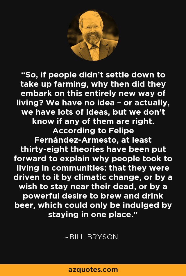So, if people didn’t settle down to take up farming, why then did they embark on this entirely new way of living? We have no idea – or actually, we have lots of ideas, but we don’t know if any of them are right. According to Felipe Fernández-Armesto, at least thirty-eight theories have been put forward to explain why people took to living in communities: that they were driven to it by climatic change, or by a wish to stay near their dead, or by a powerful desire to brew and drink beer, which could only be indulged by staying in one place. - Bill Bryson