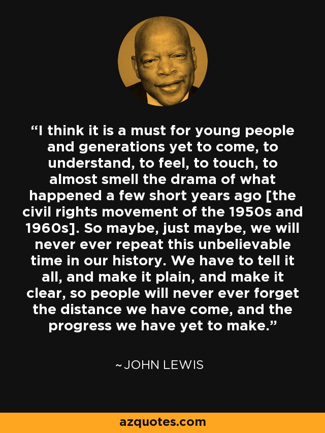 I think it is a must for young people and generations yet to come, to understand, to feel, to touch, to almost smell the drama of what happened a few short years ago [the civil rights movement of the 1950s and 1960s]. So maybe, just maybe, we will never ever repeat this unbelievable time in our history. We have to tell it all, and make it plain, and make it clear, so people will never ever forget the distance we have come, and the progress we have yet to make. - John Lewis