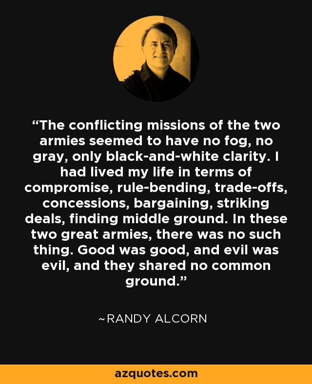 The conflicting missions of the two armies seemed to have no fog, no gray, only black-and-white clarity. I had lived my life in terms of compromise, rule-bending, trade-offs, concessions, bargaining, striking deals, finding middle ground. In these two great armies, there was no such thing. Good was good, and evil was evil, and they shared no common ground. - Randy Alcorn