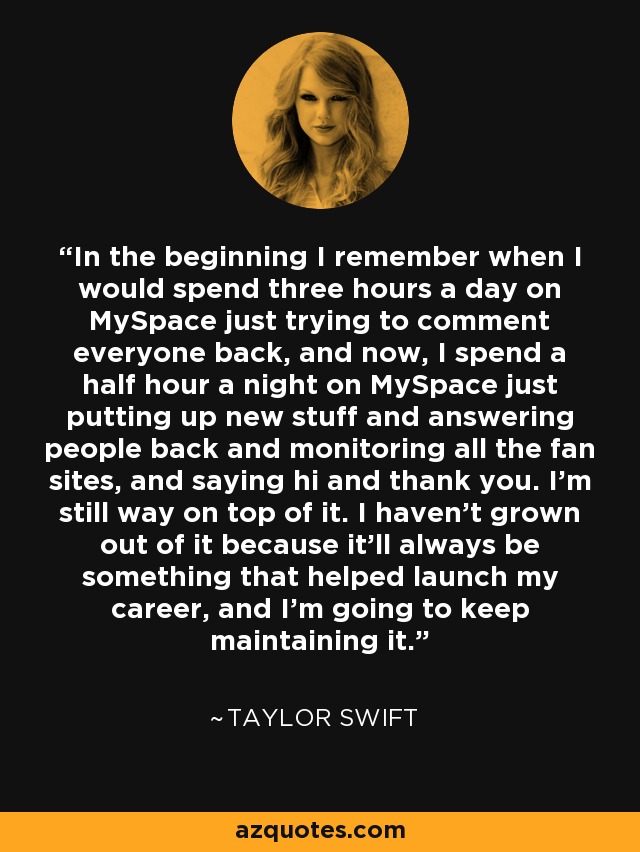 In the beginning I remember when I would spend three hours a day on MySpace just trying to comment everyone back, and now, I spend a half hour a night on MySpace just putting up new stuff and answering people back and monitoring all the fan sites, and saying hi and thank you. I'm still way on top of it. I haven't grown out of it because it'll always be something that helped launch my career, and I'm going to keep maintaining it. - Taylor Swift