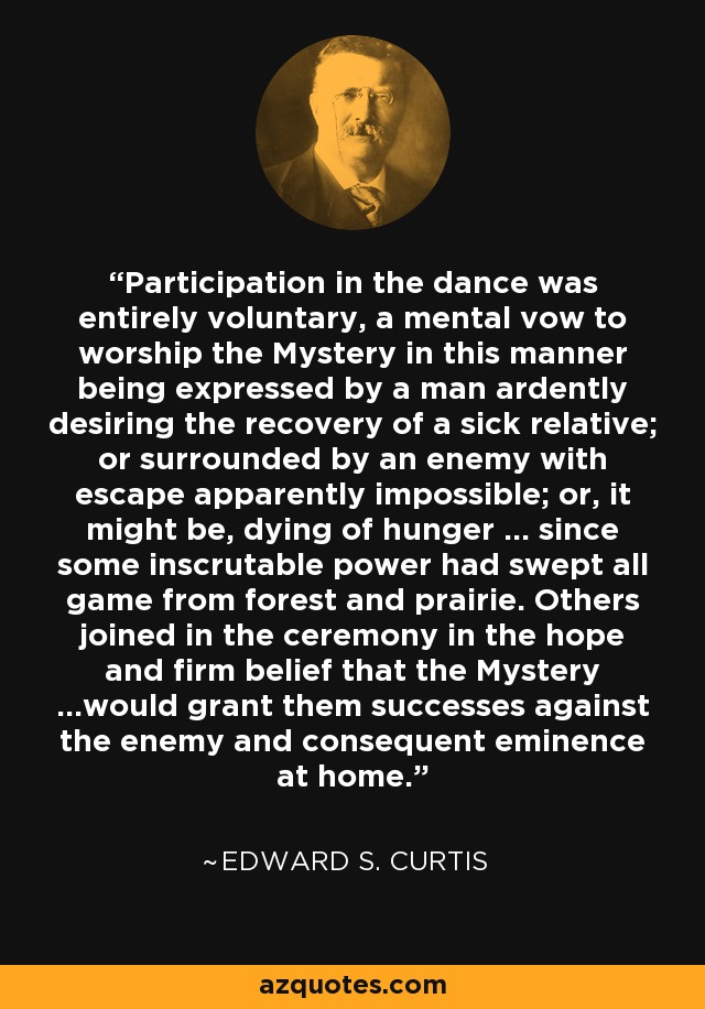 Participation in the dance was entirely voluntary, a mental vow to worship the Mystery in this manner being expressed by a man ardently desiring the recovery of a sick relative; or surrounded by an enemy with escape apparently impossible; or, it might be, dying of hunger … since some inscrutable power had swept all game from forest and prairie. Others joined in the ceremony in the hope and firm belief that the Mystery …would grant them successes against the enemy and consequent eminence at home. - Edward S. Curtis