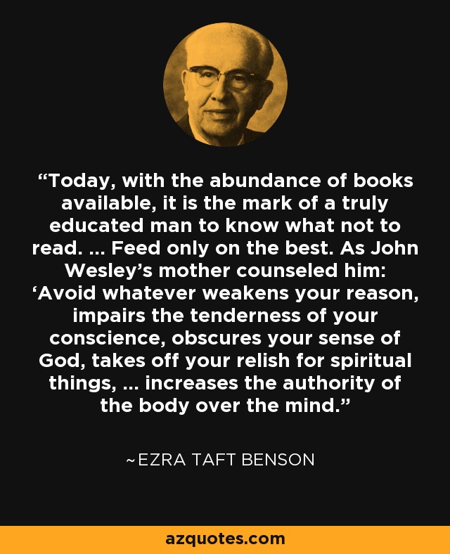 Today, with the abundance of books available, it is the mark of a truly educated man to know what not to read. … Feed only on the best. As John Wesley’s mother counseled him: ‘Avoid whatever weakens your reason, impairs the tenderness of your conscience, obscures your sense of God, takes off your relish for spiritual things, … increases the authority of the body over the mind. - Ezra Taft Benson