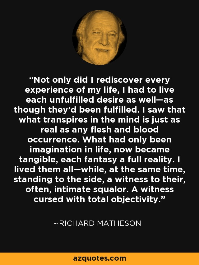 Not only did I rediscover every experience of my life, I had to live each unfulfilled desire as well—as though they’d been fulfilled. I saw that what transpires in the mind is just as real as any flesh and blood occurrence. What had only been imagination in life, now became tangible, each fantasy a full reality. I lived them all—while, at the same time, standing to the side, a witness to their, often, intimate squalor. A witness cursed with total objectivity. - Richard Matheson