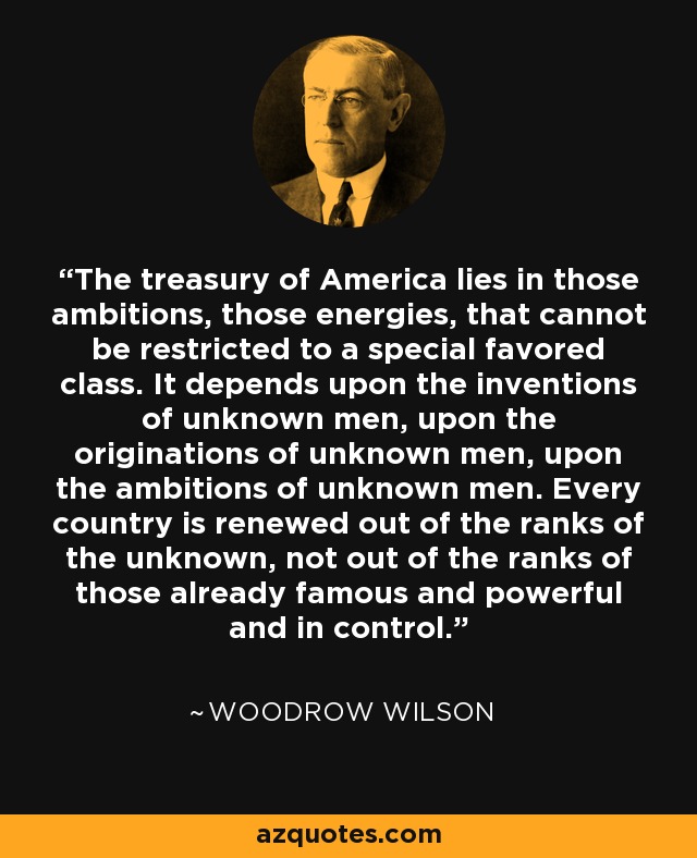 The treasury of America lies in those ambitions, those energies, that cannot be restricted to a special favored class. It depends upon the inventions of unknown men, upon the originations of unknown men, upon the ambitions of unknown men. Every country is renewed out of the ranks of the unknown, not out of the ranks of those already famous and powerful and in control. - Woodrow Wilson