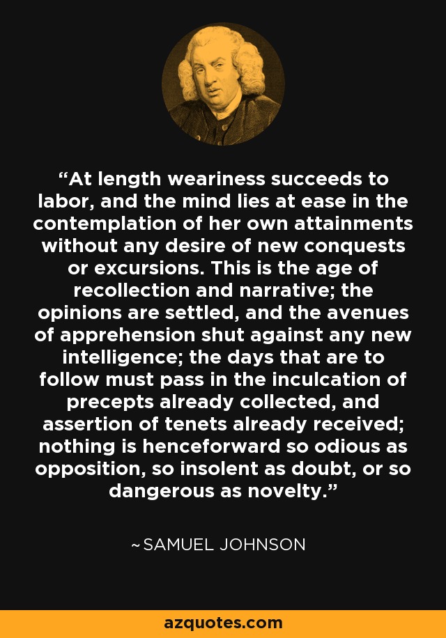 At length weariness succeeds to labor, and the mind lies at ease in the contemplation of her own attainments without any desire of new conquests or excursions. This is the age of recollection and narrative; the opinions are settled, and the avenues of apprehension shut against any new intelligence; the days that are to follow must pass in the inculcation of precepts already collected, and assertion of tenets already received; nothing is henceforward so odious as opposition, so insolent as doubt, or so dangerous as novelty. - Samuel Johnson