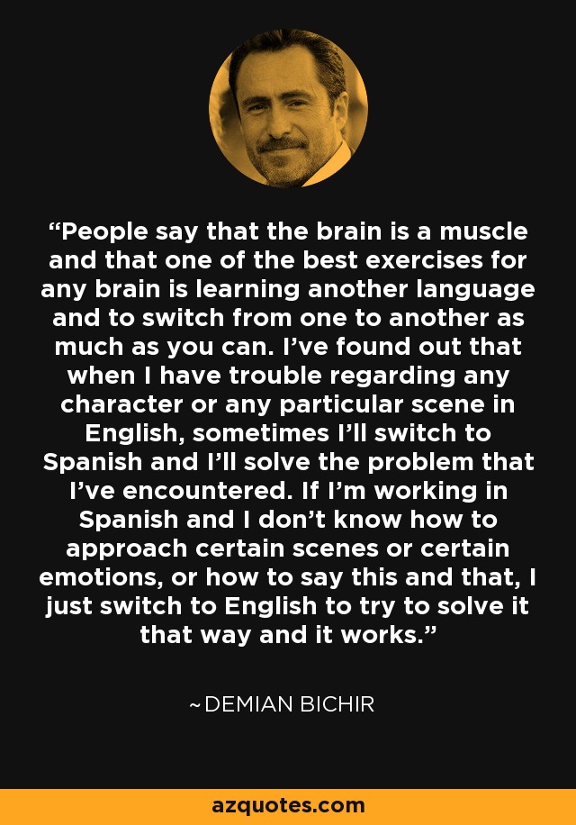 People say that the brain is a muscle and that one of the best exercises for any brain is learning another language and to switch from one to another as much as you can. I've found out that when I have trouble regarding any character or any particular scene in English, sometimes I'll switch to Spanish and I'll solve the problem that I've encountered. If I'm working in Spanish and I don't know how to approach certain scenes or certain emotions, or how to say this and that, I just switch to English to try to solve it that way and it works. - Demian Bichir