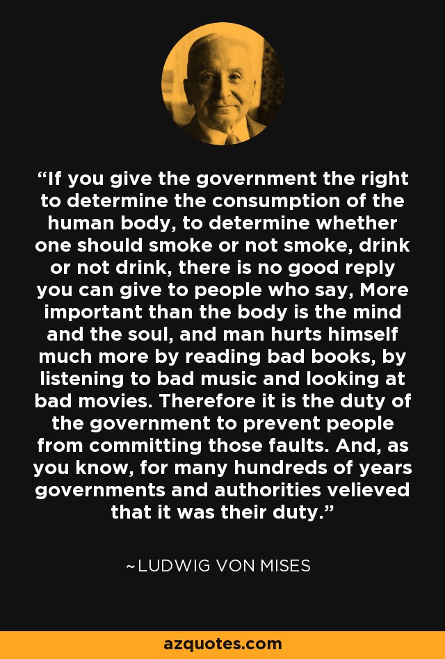 If you give the government the right to determine the consumption of the human body, to determine whether one should smoke or not smoke, drink or not drink, there is no good reply you can give to people who say, More important than the body is the mind and the soul, and man hurts himself much more by reading bad books, by listening to bad music and looking at bad movies. Therefore it is the duty of the government to prevent people from committing those faults. And, as you know, for many hundreds of years governments and authorities velieved that it was their duty. - Ludwig von Mises
