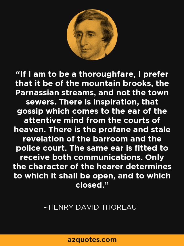 If I am to be a thoroughfare, I prefer that it be of the mountain brooks, the Parnassian streams, and not the town sewers. There is inspiration, that gossip which comes to the ear of the attentive mind from the courts of heaven. There is the profane and stale revelation of the barroom and the police court. The same ear is fitted to receive both communications. Only the character of the hearer determines to which it shall be open, and to which closed. - Henry David Thoreau