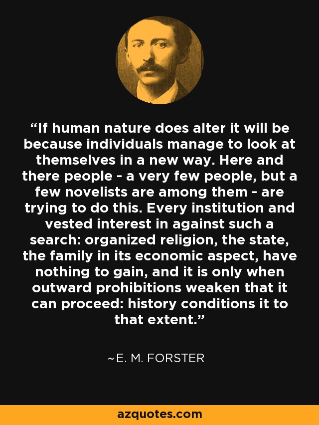 If human nature does alter it will be because individuals manage to look at themselves in a new way. Here and there people - a very few people, but a few novelists are among them - are trying to do this. Every institution and vested interest in against such a search: organized religion, the state, the family in its economic aspect, have nothing to gain, and it is only when outward prohibitions weaken that it can proceed: history conditions it to that extent. - E. M. Forster