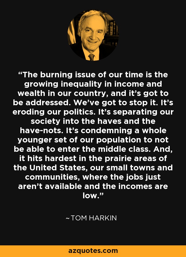 The burning issue of our time is the growing inequality in income and wealth in our country, and it's got to be addressed. We've got to stop it. It's eroding our politics. It's separating our society into the haves and the have-nots. It's condemning a whole younger set of our population to not be able to enter the middle class. And, it hits hardest in the prairie areas of the United States, our small towns and communities, where the jobs just aren't available and the incomes are low. - Tom Harkin