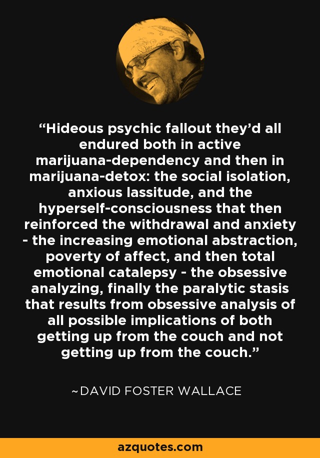 Hideous psychic fallout they'd all endured both in active marijuana-dependency and then in marijuana-detox: the social isolation, anxious lassitude, and the hyperself-consciousness that then reinforced the withdrawal and anxiety - the increasing emotional abstraction, poverty of affect, and then total emotional catalepsy - the obsessive analyzing, finally the paralytic stasis that results from obsessive analysis of all possible implications of both getting up from the couch and not getting up from the couch. - David Foster Wallace