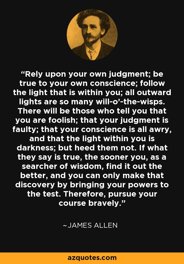 Rely upon your own judgment; be true to your own conscience; follow the light that is within you; all outward lights are so many will-o'-the-wisps. There will be those who tell you that you are foolish; that your judgment is faulty; that your conscience is all awry, and that the light within you is darkness; but heed them not. If what they say is true, the sooner you, as a searcher of wisdom, find it out the better, and you can only make that discovery by bringing your powers to the test. Therefore, pursue your course bravely. - James Allen