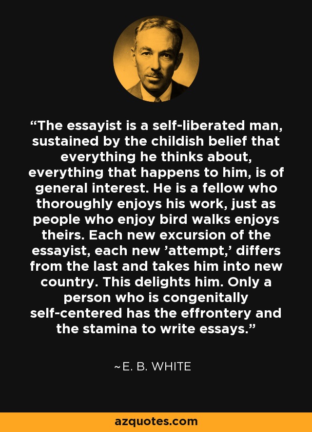 The essayist is a self-liberated man, sustained by the childish belief that everything he thinks about, everything that happens to him, is of general interest. He is a fellow who thoroughly enjoys his work, just as people who enjoy bird walks enjoys theirs. Each new excursion of the essayist, each new 'attempt,' differs from the last and takes him into new country. This delights him. Only a person who is congenitally self-centered has the effrontery and the stamina to write essays. - E. B. White