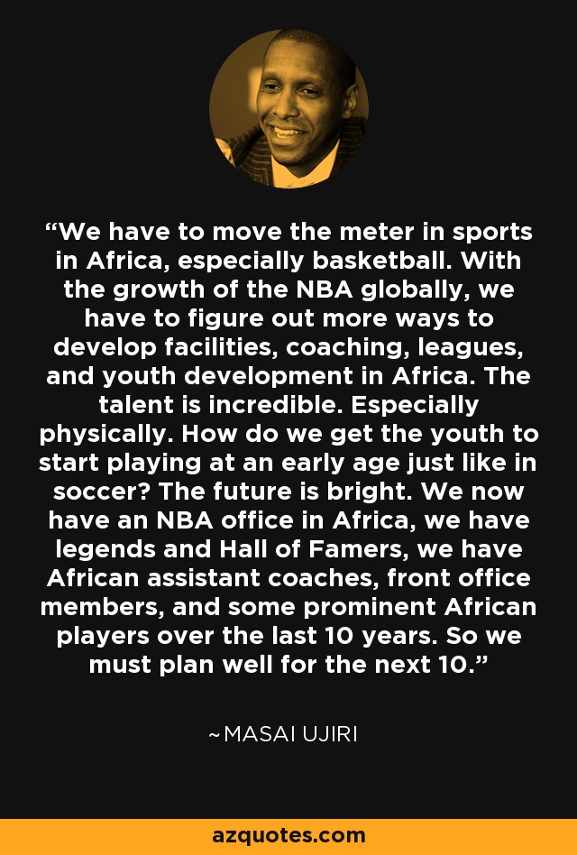 We have to move the meter in sports in Africa, especially basketball. With the growth of the NBA globally, we have to figure out more ways to develop facilities, coaching, leagues, and youth development in Africa. The talent is incredible. Especially physically. How do we get the youth to start playing at an early age just like in soccer? The future is bright. We now have an NBA office in Africa, we have legends and Hall of Famers, we have African assistant coaches, front office members, and some prominent African players over the last 10 years. So we must plan well for the next 10. - Masai Ujiri