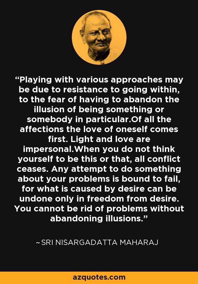 Playing with various approaches may be due to resistance to going within, to the fear of having to abandon the illusion of being something or somebody in particular.Of all the affections the love of oneself comes first. Light and love are impersonal.When you do not think yourself to be this or that, all conflict ceases. Any attempt to do something about your problems is bound to fail, for what is caused by desire can be undone only in freedom from desire. You cannot be rid of problems without abandoning illusions. - Sri Nisargadatta Maharaj