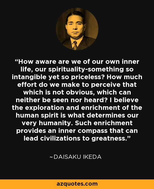 How aware are we of our own inner life, our spirituality-something so intangible yet so priceless? How much effort do we make to perceive that which is not obvious, which can neither be seen nor heard? I believe the exploration and enrichment of the human spirit is what determines our very humanity. Such enrichment provides an inner compass that can lead civilizations to greatness. - Daisaku Ikeda