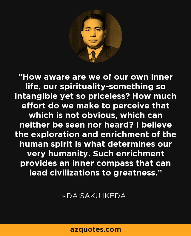 How aware are we of our own inner life, our spirituality-something so intangible yet so priceless? How much effort do we make to perceive that which is not obvious, which can neither be seen nor heard? I believe the exploration and enrichment of the human spirit is what determines our very humanity. Such enrichment provides an inner compass that can lead civilizations to greatness. - Daisaku Ikeda