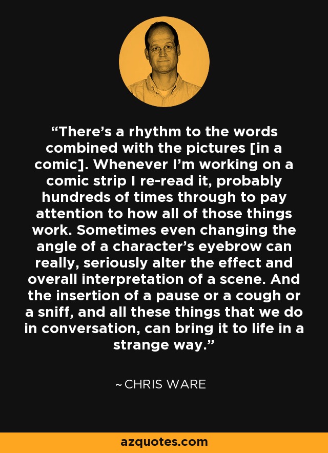 There's a rhythm to the words combined with the pictures [in a comic]. Whenever I'm working on a comic strip I re-read it, probably hundreds of times through to pay attention to how all of those things work. Sometimes even changing the angle of a character's eyebrow can really, seriously alter the effect and overall interpretation of a scene. And the insertion of a pause or a cough or a sniff, and all these things that we do in conversation, can bring it to life in a strange way. - Chris Ware