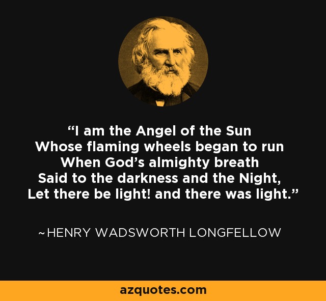 I am the Angel of the Sun Whose flaming wheels began to run When God's almighty breath Said to the darkness and the Night, Let there be light! and there was light. - Henry Wadsworth Longfellow