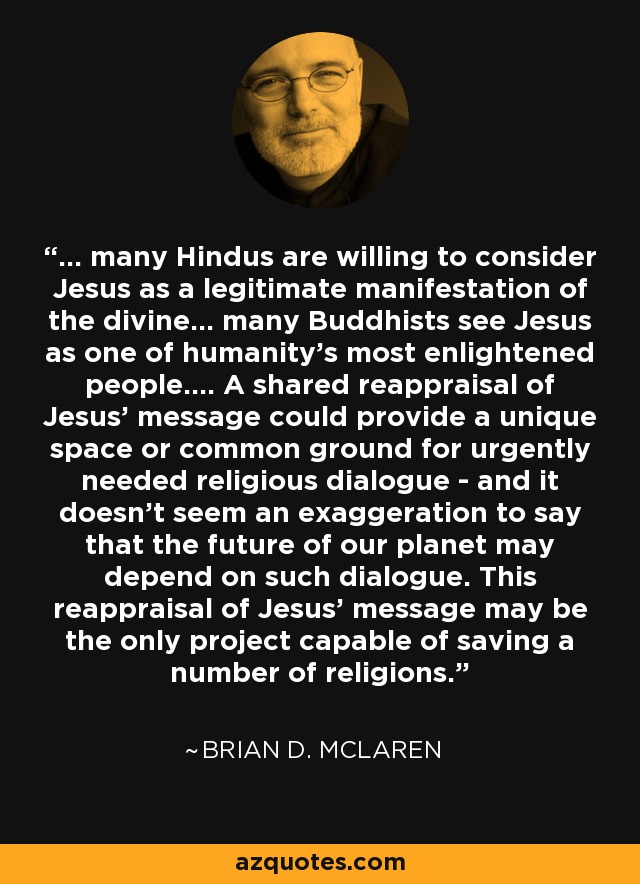 ... many Hindus are willing to consider Jesus as a legitimate manifestation of the divine... many Buddhists see Jesus as one of humanity's most enlightened people.... A shared reappraisal of Jesus' message could provide a unique space or common ground for urgently needed religious dialogue - and it doesn't seem an exaggeration to say that the future of our planet may depend on such dialogue. This reappraisal of Jesus' message may be the only project capable of saving a number of religions. - Brian D. McLaren